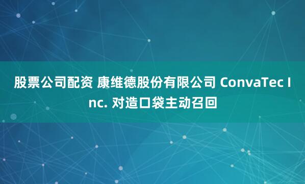 股票公司配资 康维德股份有限公司 ConvaTec Inc. 对造口袋主动召回