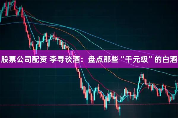 股票公司配资 李寻谈酒:盘点那些“千元级”的白酒