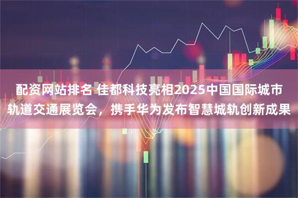 配资网站排名 佳都科技亮相2025中国国际城市轨道交通展览会，携手华为发布智慧城轨创新成果