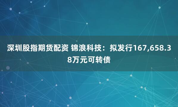 深圳股指期货配资 锦浪科技：拟发行167,658.38万元可转债