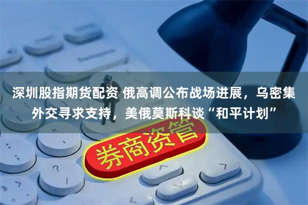 深圳股指期货配资 俄高调公布战场进展，乌密集外交寻求支持，美俄莫斯科谈“和平计划”