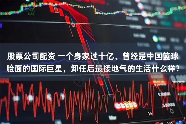 股票公司配资 一个身家过十亿、曾经是中国篮球脸面的国际巨星，卸任后最接地气的生活什么样？