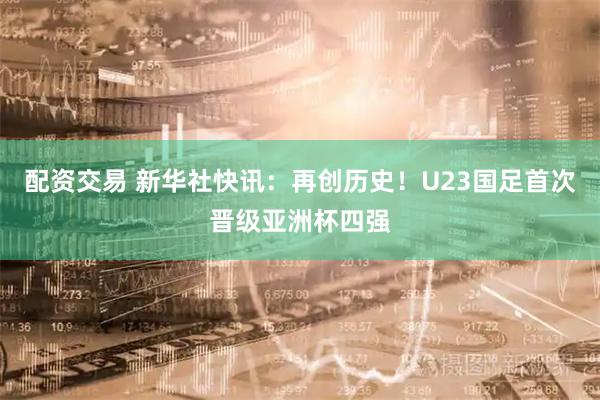 配资交易 新华社快讯：再创历史！U23国足首次晋级亚洲杯四强