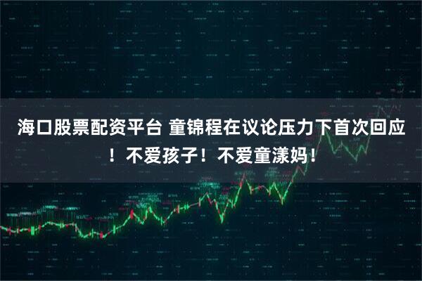 海口股票配资平台 童锦程在议论压力下首次回应！不爱孩子！不爱童漾妈！