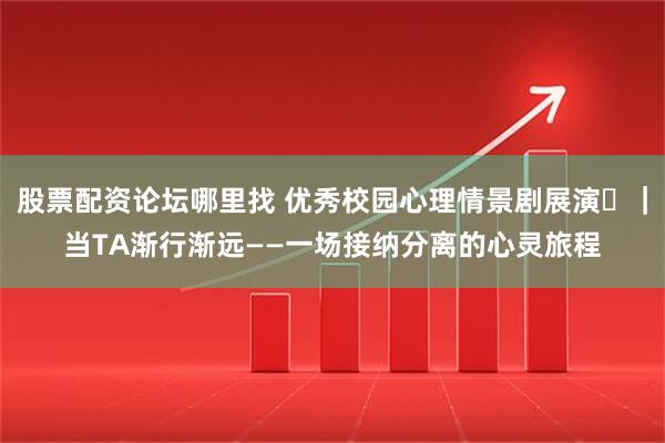 股票配资论坛哪里找 优秀校园心理情景剧展演⑮｜当TA渐行渐远——一场接纳分离的心灵旅程
