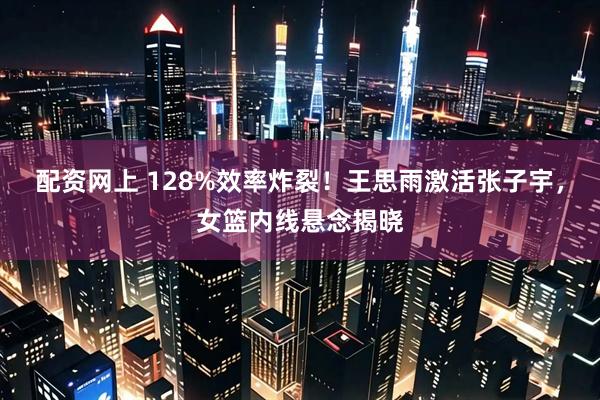 配资网上 128%效率炸裂！王思雨激活张子宇，女篮内线悬念揭晓