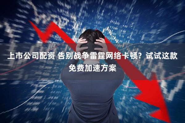 上市公司配资 告别战争雷霆网络卡顿？试试这款免费加速方案
