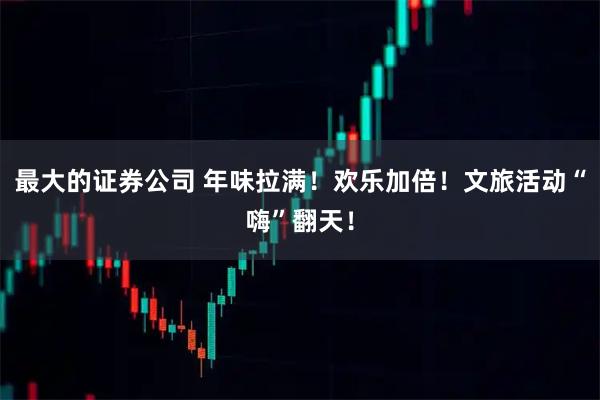 最大的证券公司 年味拉满！欢乐加倍！文旅活动“嗨”翻天！