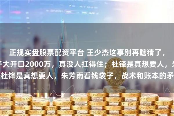 正规实盘股票配资平台 王少杰这事别再瞎猜了，基本凉凉了，北控狮子大开口2000万，真没人扛得住；杜锋是真想要人，朱芳雨看钱袋子，战术和账本的矛盾太现实