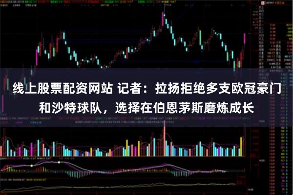 线上股票配资网站 记者：拉扬拒绝多支欧冠豪门和沙特球队，选择在伯恩茅斯磨炼成长