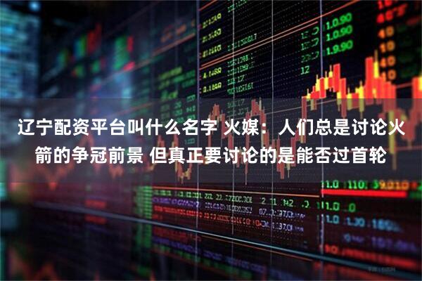 辽宁配资平台叫什么名字 火媒：人们总是讨论火箭的争冠前景 但真正要讨论的是能否过首轮