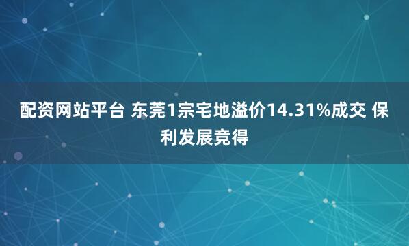 配资网站平台 东莞1宗宅地溢价14.31%成交 保利发展竞得