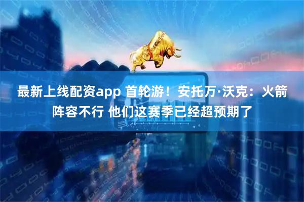 最新上线配资app 首轮游！安托万·沃克：火箭阵容不行 他们这赛季已经超预期了