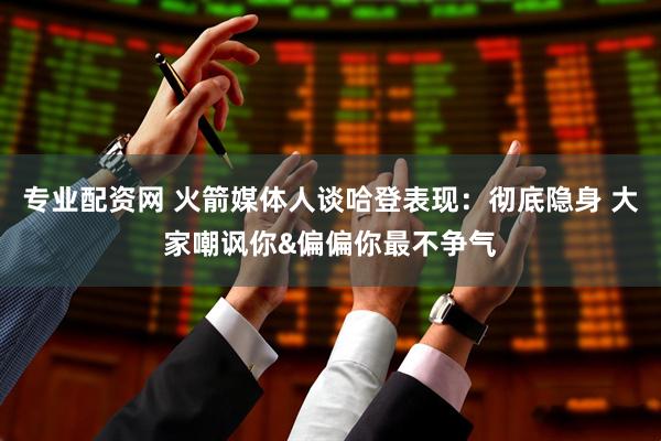 专业配资网 火箭媒体人谈哈登表现：彻底隐身 大家嘲讽你&偏偏你最不争气