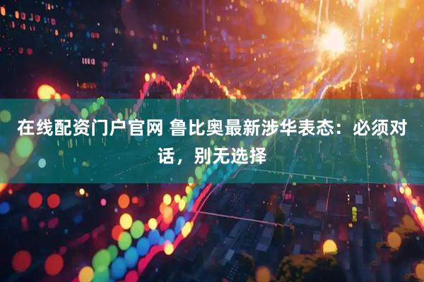 在线配资门户官网 鲁比奥最新涉华表态：必须对话，别无选择