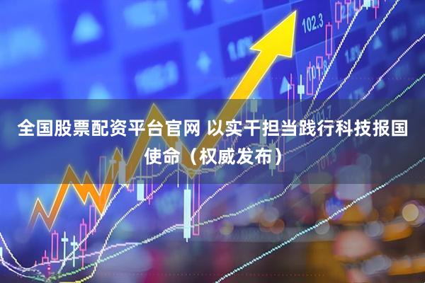 全国股票配资平台官网 以实干担当践行科技报国使命（权威发布）