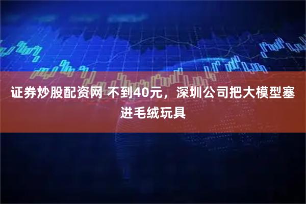 证券炒股配资网 不到40元，深圳公司把大模型塞进毛绒玩具
