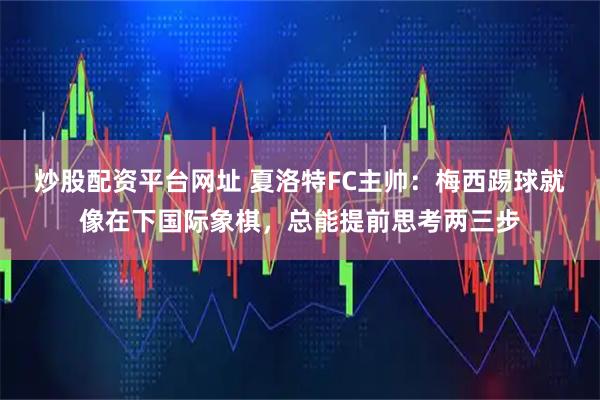 炒股配资平台网址 夏洛特FC主帅：梅西踢球就像在下国际象棋，总能提前思考两三步